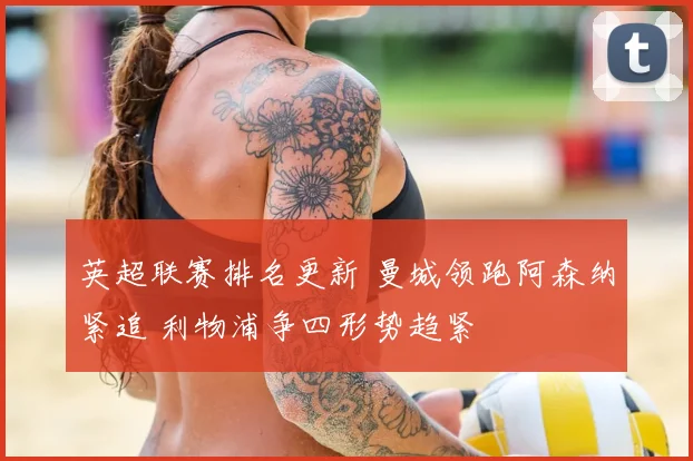 英超联赛排名更新 曼城领跑阿森纳紧追 利物浦争四形势趋紧