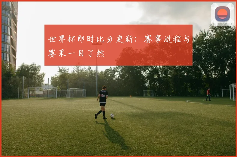 世界杯即时比分更新:赛事进程与赛果一目了然