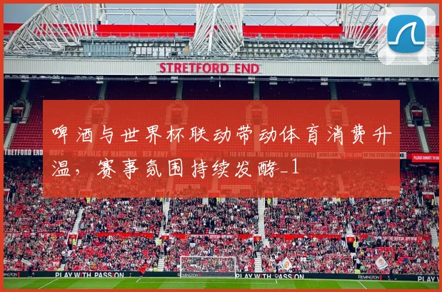 啤酒与世界杯联动带动体育消费升温，赛事氛围持续发酵_1
