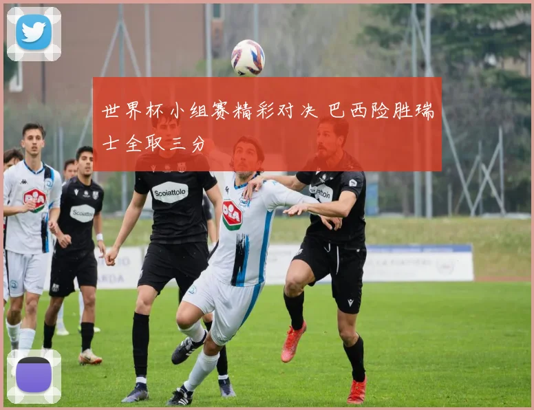 世界杯小组赛精彩对决 巴西险胜瑞士全取三分