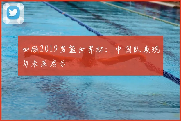回顾2019男篮世界杯：中国队表现与未来启示