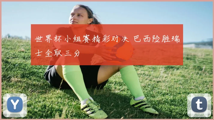 世界杯小组赛精彩对决 巴西险胜瑞士全取三分