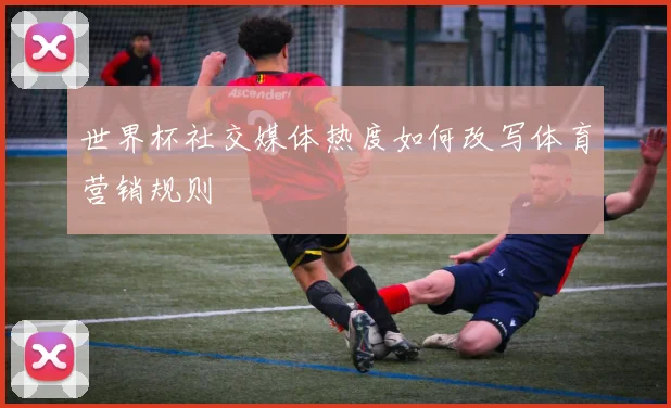 世界杯社交媒体热度如何改写体育营销规则