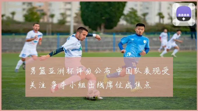 男篮亚洲杯评分公布 中国队表现受关注 争夺小组出线席位成焦点