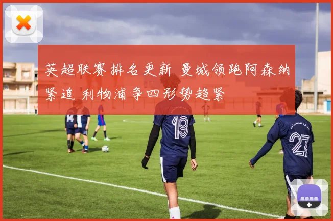 英超联赛排名更新 曼城领跑阿森纳紧追 利物浦争四形势趋紧