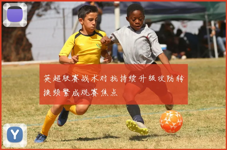 英超联赛战术对抗持续升级攻防转换频繁成观赛焦点