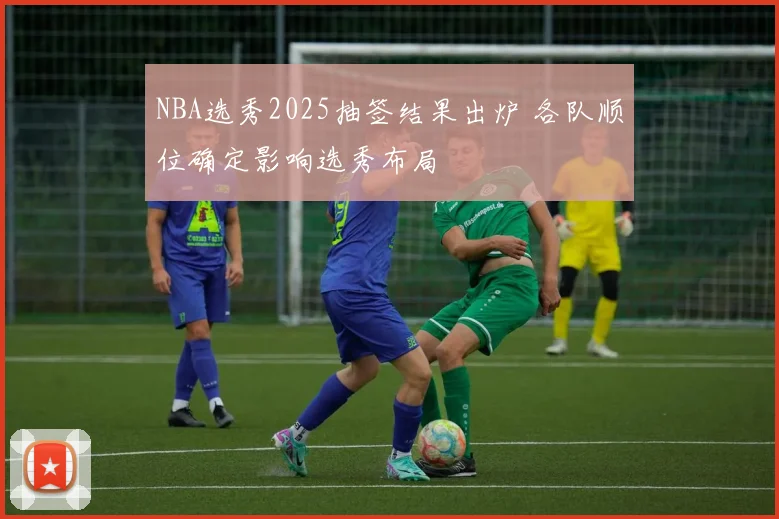 NBA选秀2025抽签结果出炉 各队顺位确定影响选秀布局